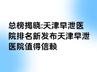 总榜揭晓:天津早泄医院排名新发布天津早泄医院值得信赖