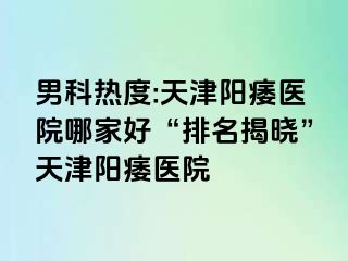 男科热度:天津阳痿医院哪家好“排名揭晓”天津阳痿医院