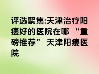 评选聚焦:天津治疗阳痿好的医院在哪 “重磅推荐” 天津阳痿医院