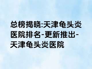 总榜揭晓:天津龟头炎医院排名-更新推出-天津龟头炎医院