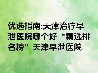 优选指南:天津治疗早泄医院哪个好“精选排名榜”天津早泄医院