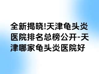全新揭晓!天津龟头炎医院排名总榜公开-天津哪家龟头炎医院好