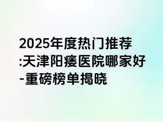 2025年度热门推荐:天津阳痿医院哪家好-重磅榜单揭晓