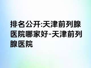 排名公开:天津前列腺医院哪家好-天津前列腺医院
