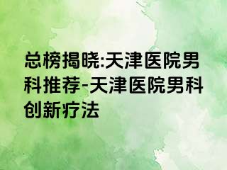 总榜揭晓:天津医院男科推荐-天津医院男科创新疗法