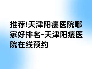推荐!天津阳痿医院哪家好排名-天津阳痿医院在线预约