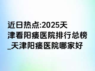 近日热点:2025天津看阳痿医院排行总榜_天津阳痿医院哪家好