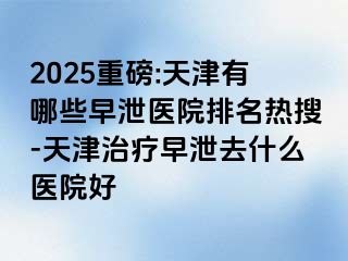2025重磅:天津有哪些早泄医院排名热搜-天津治疗早泄去什么医院好