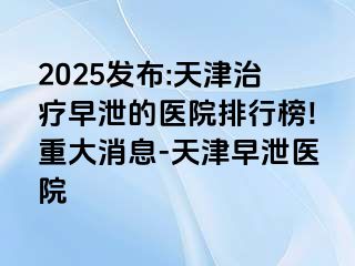 2025发布:天津治疗早泄的医院排行榜!重大消息-天津早泄医院
