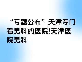 “专题公布”天津专门看男科的医院!天津医院男科