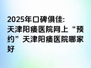 2025年口碑俱佳:天津阳痿医院网上“预约”天津阳痿医院哪家好