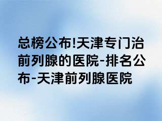 总榜公布!天津专门治前列腺的医院-排名公布-天津前列腺医院
