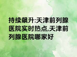 持续飙升:天津前列腺医院实时热点,天津前列腺医院哪家好