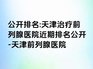公开排名:天津治疗前列腺医院近期排名公开-天津前列腺医院