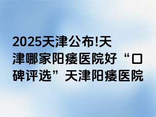 2025天津公布!天津哪家阳痿医院好“口碑评选”天津阳痿医院