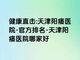 健康直击:天津阳痿医院-官方排名-天津阳痿医院哪家好