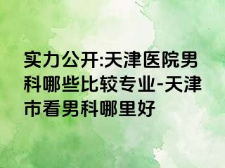 实力公开:天津医院男科哪些比较专业-天津市看男科哪里好
