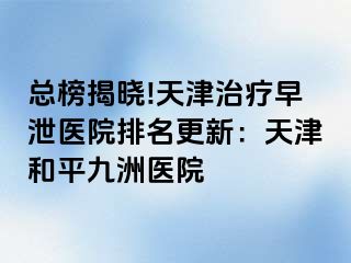 总榜揭晓!天津治疗早泄医院排名更新：天津和平九洲医院