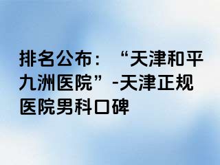 排名公布：“天津和平九洲医院”-天津正规医院男科口碑