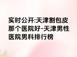 实时公开:天津割包皮那个医院好-天津男性医院男科排行榜