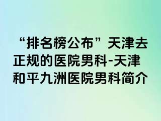 “排名榜公布”天津去正规的医院男科-天津和平九洲医院男科简介