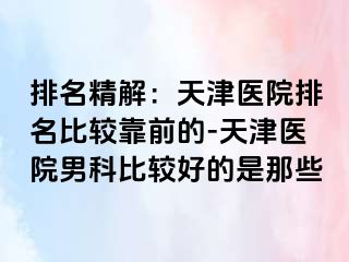 排名精解：天津医院排名比较靠前的-天津医院男科比较好的是那些