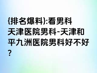 {排名爆料}:看男科天津医院男科-天津和平九洲医院男科好不好?
