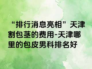 “排行消息亮相”天津割包茎的费用-天津哪里的包皮男科排名好