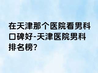 在天津那个医院看男科口碑好-天津医院男科排名榜？