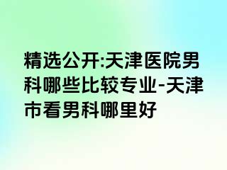 精选公开:天津医院男科哪些比较专业-天津市看男科哪里好