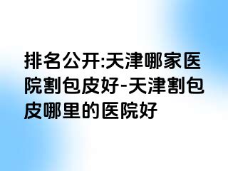 排名公开:天津哪家医院割包皮好-天津割包皮哪里的医院好