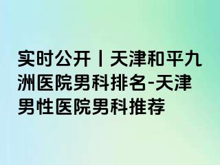 实时公开丨天津和平九洲医院男科排名-天津男性医院男科推荐