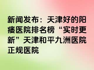 新闻发布：天津好的阳痿医院排名榜“实时更新”天津和平九洲医院正规医院