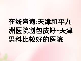 在线咨询:天津和平九洲医院割包皮好-天津男科比较好的医院