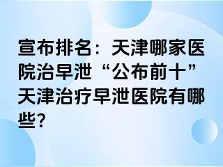 宣布排名：天津哪家医院治早泄“公布前十”天津治疗早泄医院有哪些？