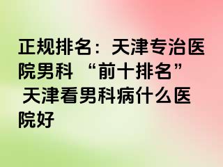 正规排名：天津专治医院男科 “前十排名” 天津看男科病什么医院好