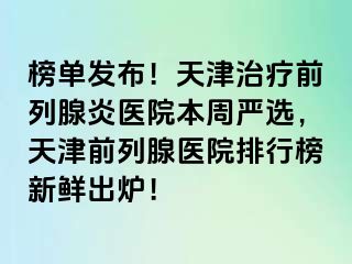 榜单发布！天津治疗前列腺炎医院本周严选，天津前列腺医院排行榜新鲜出炉！