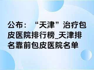 公布：“天津”治疗包皮医院排行榜_天津排名靠前包皮医院名单