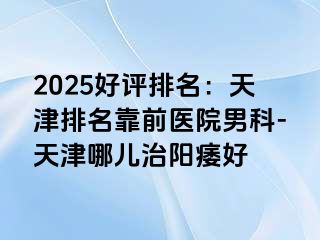 2025好评排名：天津排名靠前医院男科-天津哪儿治阳痿好