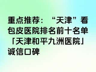 重点推荐：“天津”看包皮医院排名前十名单「天津和平九洲医院」诚信口碑