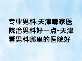 专业男科:天津哪家医院治男科好一点-天津看男科哪里的医院好