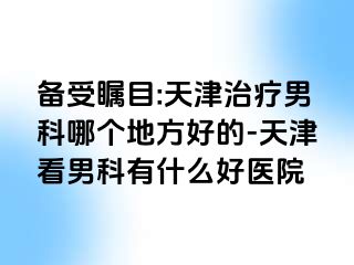 备受瞩目:天津治疗男科哪个地方好的-天津看男科有什么好医院