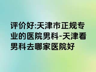 评价好:天津市正规专业的医院男科-天津看男科去哪家医院好