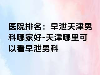 医院排名：早泄天津男科哪家好-天津哪里可以看早泄男科