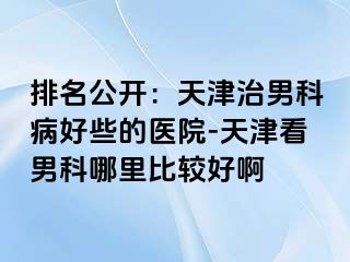 排名公开：天津治男科病好些的医院-天津看男科哪里比较好啊