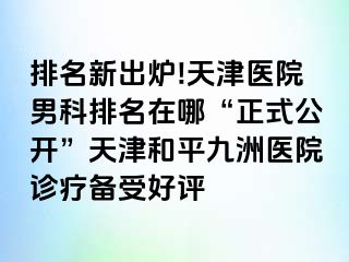 排名新出炉!天津医院男科排名在哪“正式公开”天津和平九洲医院诊疗备受好评