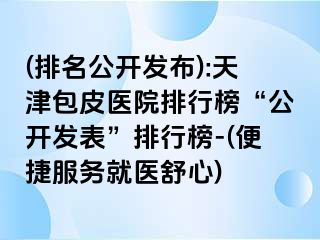 (排名公开发布):天津包皮医院排行榜“公开发表”排行榜-(便捷服务就医舒心)