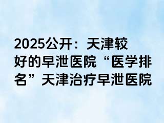 2025公开：天津较好的早泄医院“医学排名”天津治疗早泄医院