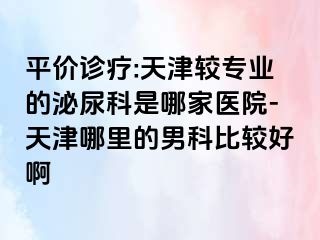平价诊疗:天津较专业的泌尿科是哪家医院-天津哪里的男科比较好啊