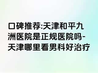 口碑推荐:天津和平九洲医院是正规医院吗-天津哪里看男科好治疗